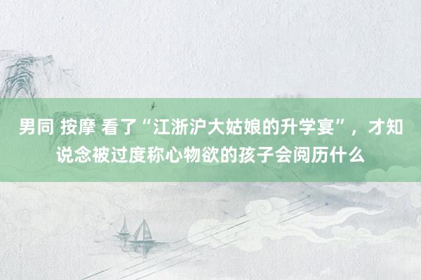 男同 按摩 看了“江浙沪大姑娘的升学宴”，才知说念被过度称心物欲的孩子会阅历什么