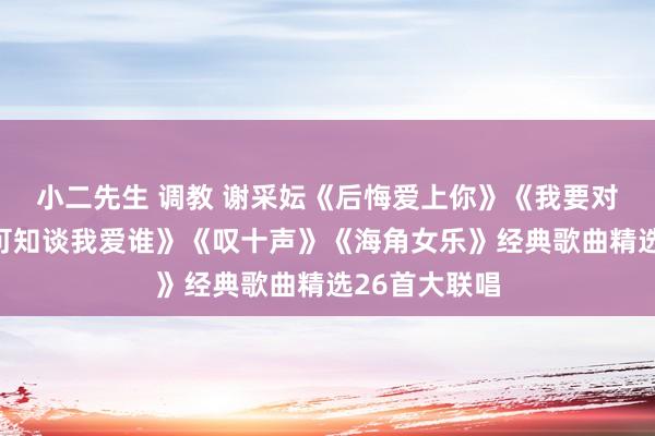 小二先生 调教 谢采妘《后悔爱上你》《我要对你说》《你可知谈我爱谁》《叹十声》《海角女乐》经典歌曲精选26首大联唱